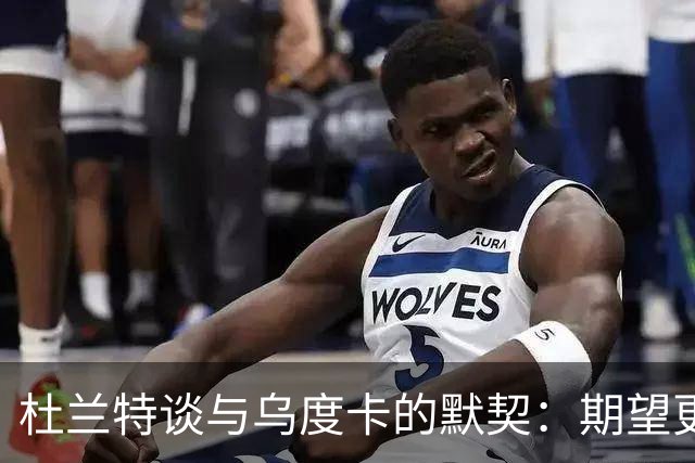 杜兰特谈与乌度卡的默契：期望更紧密的合作关系